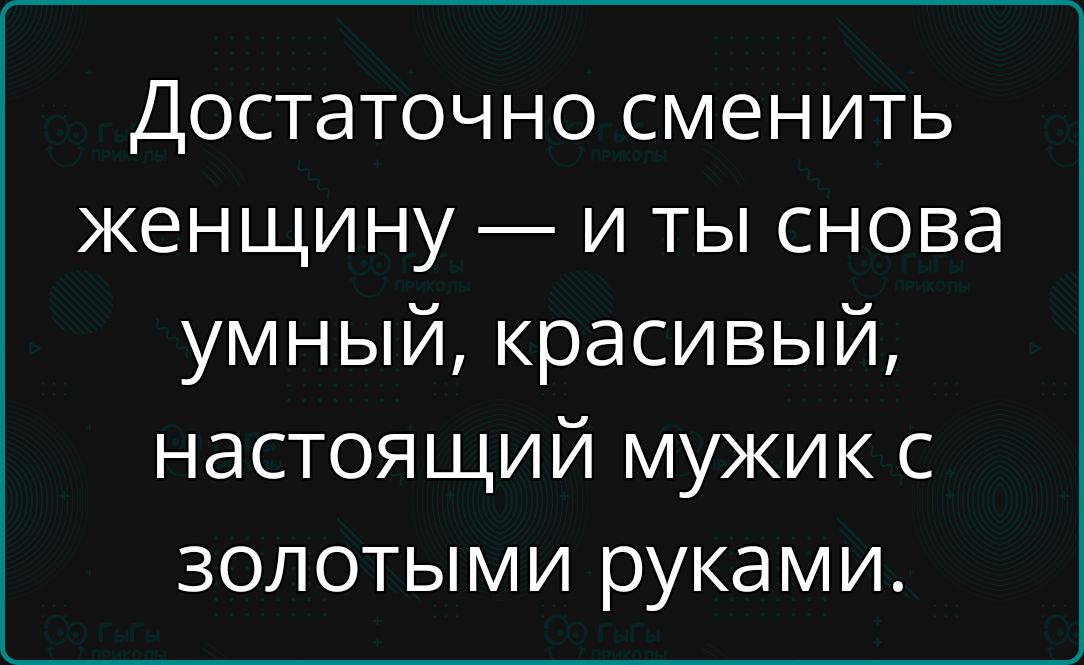 Достаточно сменить женщину и ты снова умный красивый настоящий мужик с золотыми руками