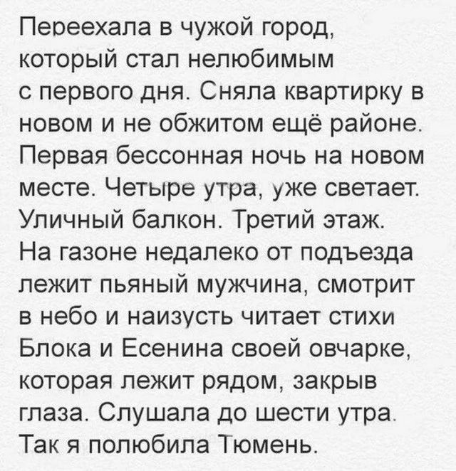 Переехала в чужой город который стал нелюбимым с первого дня Сняла квартирку в новом и не обжитом ещё районе Первая бессонная ночь на новом месте Четыре утра уже светает Уличный балкон Третий этаж На газоне недалеко от подъезда лежит пьяный мужчина смотрит в небо и наизусть читает стихи Блока и Есенина своей овчарке которая лежит рядом закрыв глаза Слушала до шести утра Так я полюбила Тюмень