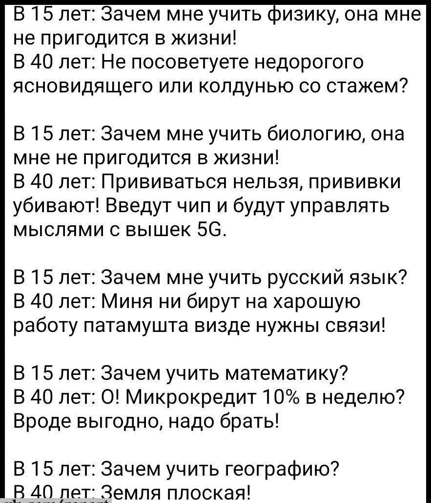 В 15 лет Зачем мне учить физику она мне не пригодится в жизни В 40 лет Не посоветуете недорогого ясновидящего или колдунью со стажем В 15 лет Зачем мне учить биологию она мне не пригодится в жизни В 40 лет Прививаться нельзя прививки убивают Введут чип и будут управлять мыслями с вышек 5С В 15 лет Зачем мне учить русский язык В 40 лет Миня ни бирут на харошую работу патамушта визде нужны связи В 1