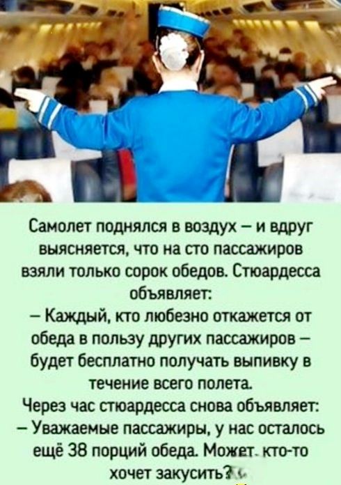 ъ Ч Самолет поднялся в воздух и вдруг выясняется что на сто пассажиров взяли только сорок обедов Стюардесса объявляет Каждый кто любезно откажется от обеда в пользу других пассажиров будет бесплатно получать выпивку в течение всего полета Через час стюардесса снова объявляет Уважаемые пассажиры у нас осталось ещё 38 порций обеда Может кто то хочет закусить