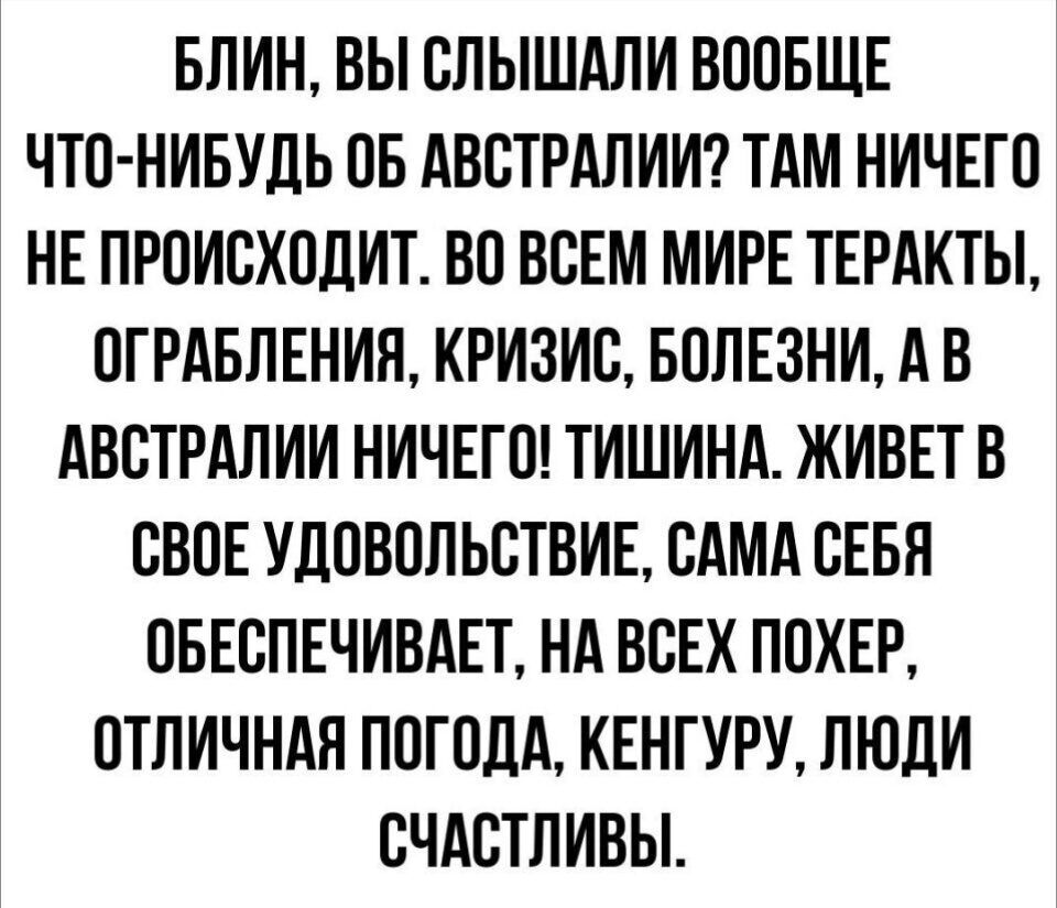 БЛИН ВЫ СЛЫШАЛИ ВООБЩЕ ЧТО НИБУДЬ ОБ АВСТРАЛИИ ТАМ НИЧЕГО НЕ ПРОИСХОДИТ ВО ВСЕМ МИРЕ ТЕРАКТЫ ОГРАБЛЕНИЯ КРИЗИС БОЛЕЗНИ АВ АВСТРАЛИИ НИЧЕГО ТИШИНА ЖИВЕТ В СВОЕ УДОВОЛЬСТВИЕ САМА СЕБЯ ОБЕСПЕЧИВАЕТ НА ВСЕХ ПОХЕР ОТЛИЧНАЯ ПОГОДА КЕНГУРУ ЛЮДИ СЧАСТЛИВЫ