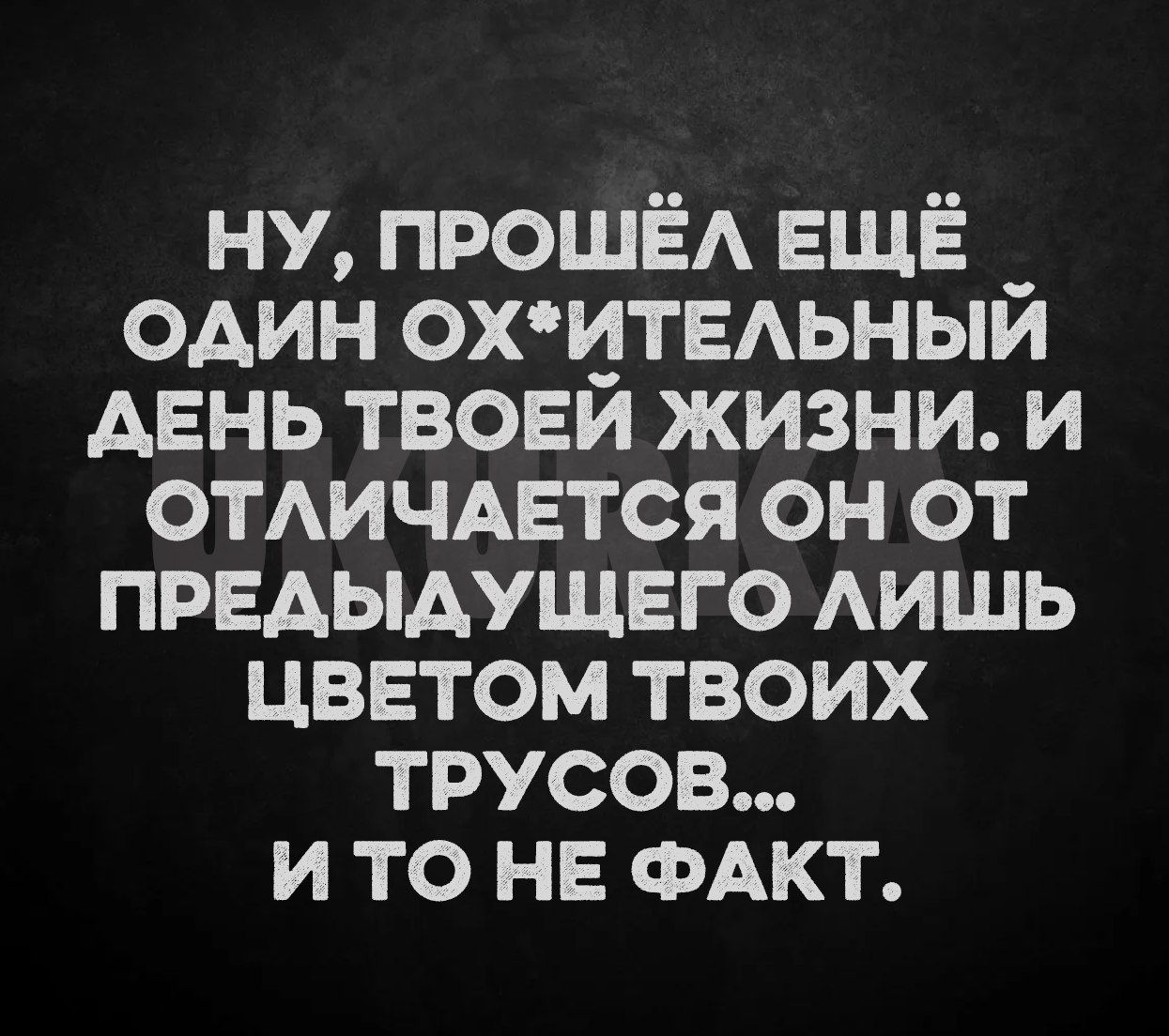 НУ ПРОШЁЛ ЕЩЁ _ ОДИН ОХИТЕЛЬНЫЙ АЕНЬ ТВОЕЙ ЖИЗНИ И ОТЛИЧАЕТСЯ ОН ОТ ПРЕДЫДУЩЕГО ЛИШЬ ЦВЕТОМ ТВОИХ ТРУСОВ И ТО НЕ ФАКТ