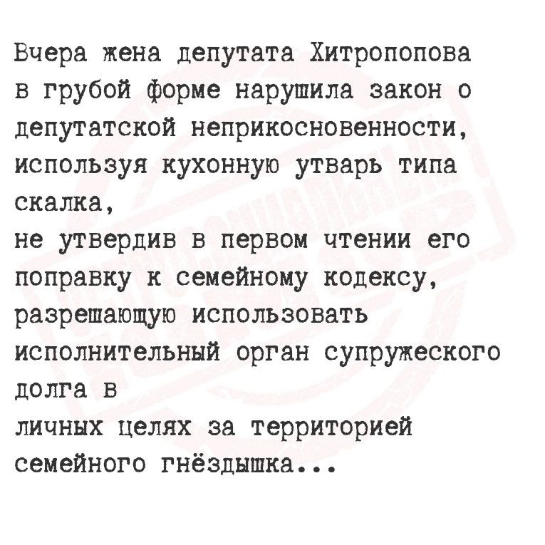 Вчера жена депутата Хитропопова в грубой форме нарушила закон о депутатской неприкосновенности используя кухонную утварь типа скалка не утвердив в первом чтении его поправку к семейному кодексу разрешающую использовать исполнительный орган супружеского долга в личных целях за территорией семейного гнёздышка