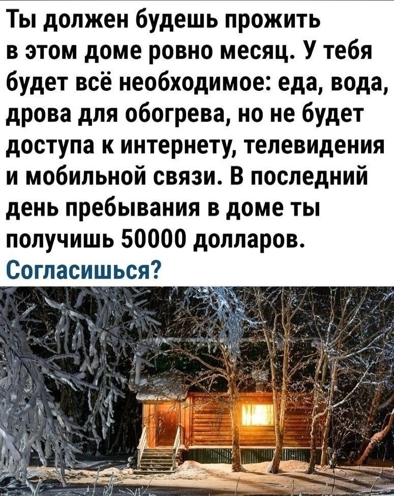 Ты должен будешь прожить в этом доме ровно месяц У тебя будет всё необходимое еда вода дрова для обогрева но не будет доступа к интернету телевидения и мобильной связи В последний день пребывания в доме ты получишь 50000 долларов Согласишься