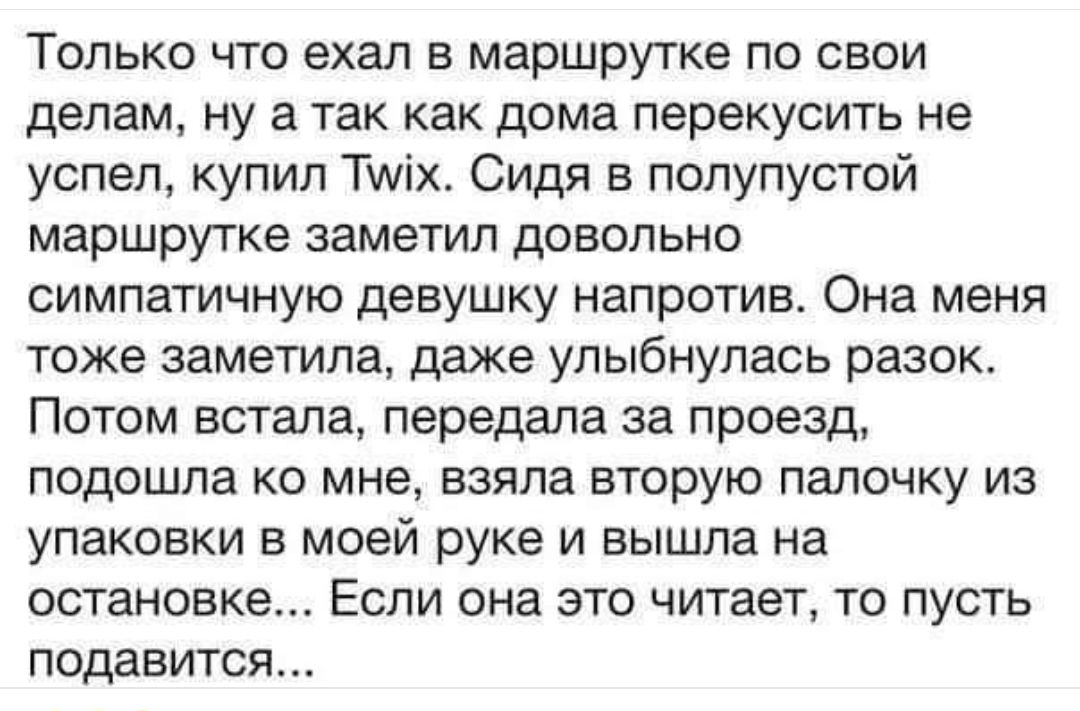 Только что ехал в маршрутке по свои делам ну а так как дома перекусить не успел купил Тих Сидя в полупустой маршрутке заметил довольно симпатичную девушку напротив Она меня тоже заметила даже упыбнулась разок Потом встала передала за проезд подошла ко мне взяла вторую палочку из упаковки в моей руке и вышла на остановке Если она это читает то пусть подавится