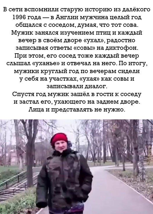 В сети вспомнили старую историю из далёкого 1996 года в Англии мужчина целый год общался с соседом думая что тот сова Мужик занялся изучением птиц и каждый вечер в своём дворе ухал радостно записывая ответы совы на диктофон При этом его сосед тоже каждый вечер слышал уханье и отвечал на него По итогу мужики круглый год по вечерам сидели у себя на участках ухая как совы и записывали диалог Спустя г