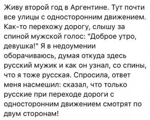 Живу второй год в Аргентине Тут почти все улицы с односторонним движением Как то перехожу дорогу слышу за спиной мужской голос Доброе утро девушка Я в недоумении оборачиваюсь думая откуда здесь русский мужик и как он узнал со спины что я тоже русская Спросила ответ меня насмешил сказал что только русские при переходе дороги с односторонним движением смотрят по двум сторонам