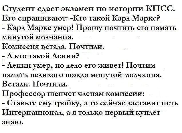 Студент сдает экзамен по истории КПСС Его спрашивают Кто такой Карл Маркс Карл Маркс умер Прошу почтить его память минутой молчания Комиссия встала Почтили А кто такой Ленин Ленин умер но дело его живет Почтим память великого вождя минутой молчания Встали Почтили Профессор шепчет членам комиссии Ставьте ему тройку а то сейчас заставит петь Интернационал а я только первый куплет знаю