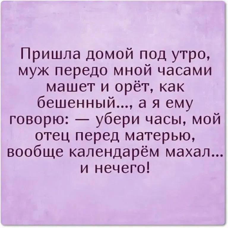 Пришла домой под утро муж передо мной часами машет и орёт как бешенный а я ему говорю убери часы мой отец перед матерью вообще календарём махал и нечего