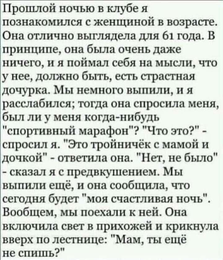 Прошлой ночью в клубе я познакомился с женщиной в возрасте Она отлично выглядела для 61 года В принципе она была очень даже ничего и я поймал себя на мысли что у нее должно быть есть страстная дочурка Мы немного выпили и я расслабился тогда она спросила меня был ли у меня когда нибудь спортивный марафон Что это спросил я Это тройничёк с мамой и дочкой ответила она Нет не было сказал я с предвкушен