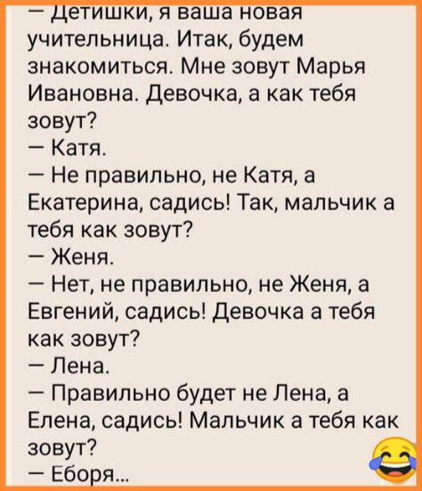 учительница Итак будем знакомиться Мне зовут Марья Ивановна Девочка а как тебя зовут Катя Не правильно не Катя а Екатерина садись Так мальчик а тебя как зовут Женя Нет не правильно не Женя а Евгений садись Девочка а тебя как зовут Лена Правильно будет не Лена а Елена садись Мальчик а тебя как