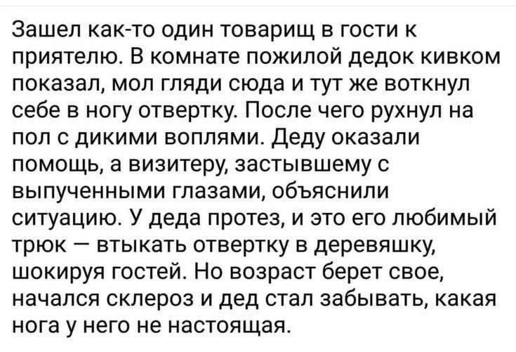 Зашел как то один товарищ в гости к приятелю В комнате пожилой дедок кивком показал мол гляди сюда и тут же воткнул себе в ногу отвертку После чего рухнул на пол с дикими воплями Деду оказали помощь а визитеру застывшему с выпученными глазами объяснили ситуацию У деда протез и это его любимый трюк втыкать отвертку в деревяшку шокируя гостей Но возраст берет свое начался склероз и дед стал забывать