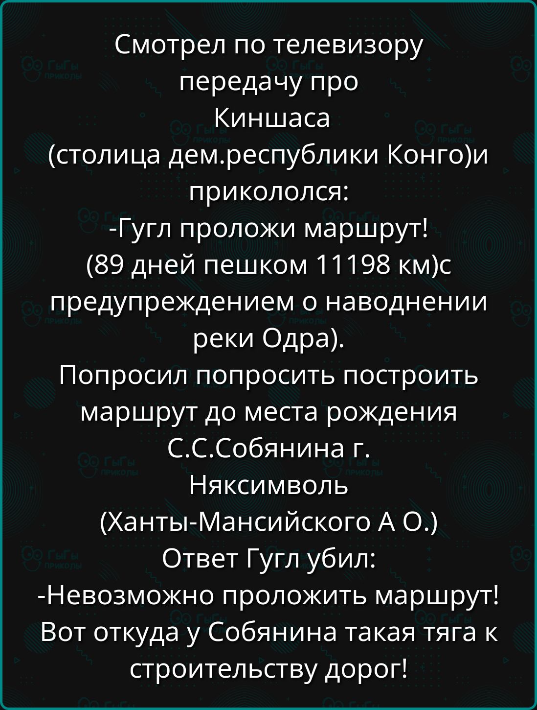 Смотрел по телевизору передачу про Киншаса столица демреспублики Конгои прикололся Гугл проложи маршрут 89 дней пешком 11198 кмс предупреждением о наводнении реки Одра Попросил попросить построить маршрут до места рождения СССобянина г Няксимволь Ханты Мансийского А О Ответ Гугл убил Невозможно проложить маршрут Вот откуда у Собянина такая тяга к строительству дорог