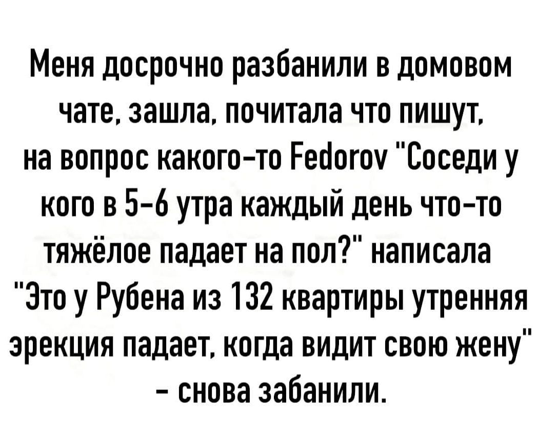 Меня досрочно разбанили в домовом чате зашла почитала что пишут на вопрос какого то Рейогоу Соседи у кого в 5 6 утра каждый день что то тяжёлое падает на пол написала Это у Рубена из 132 квартиры утренняя эрекция падает когда видит свою жену снова забанили