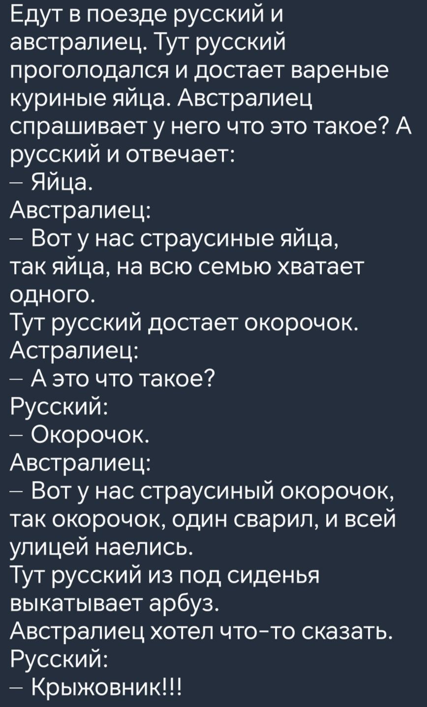 Едут в поезде русский и австралиец Тут русский проголодался и достает вареные куриные яйца Австралиец спрашивает у него что это такое А русский и отвечает Яйца Австралиец Вот у нас страусиные яйца так яйца на всю семью хватает одНоГо Тут русский достает окорочок Астралиец Аэто что такое Русский Окорочок Австралиец Вот у нас страусиный окорочок так окорочок один сварил и всей улицей наелись Тут рус