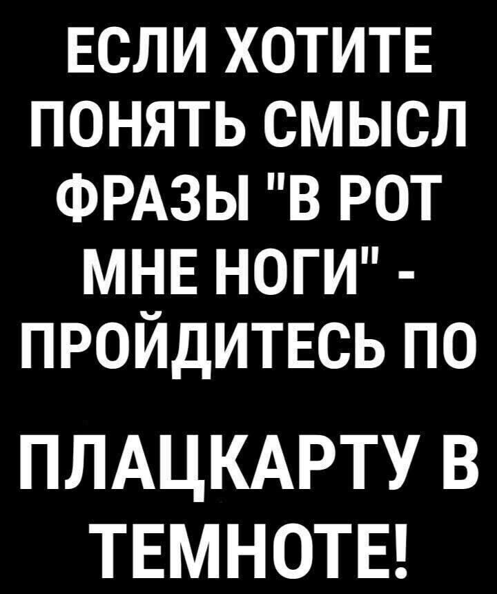 ЕСЛИ ХОТИТЕ ПОНЯТЬ СМЫСЛ ФРАЗЫ В РОТ МНЕ НОГИ ПРОЙДИТЕСЬ ПО ПЛАЦКАРТУ В ТЕМНОТЕ