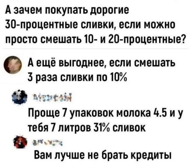 Аззачем покупать дорогие 30 процентные сливки если можно просто смешать 10 и 20 процентные Аещё выгоднее если смешать 3 раза сливки по 10 0 МмРезМ Проще 7 упаковок молока 45 иу тебя 7 литров 31 сливок Вам лучше не брать кредиты