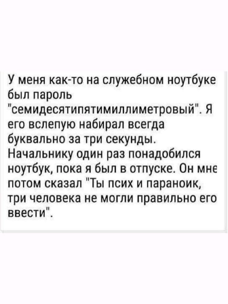 У меня как то на служебном ноутбуке был пароль семидесятипятимиллиметровый Я его вслепую набирал всегда буквально за три секунды Начальнику один раз понадобился ноутбук пока я был в отпуске Он мне потом сказал Ты псих и параноик три человека не могли правильно его ввести