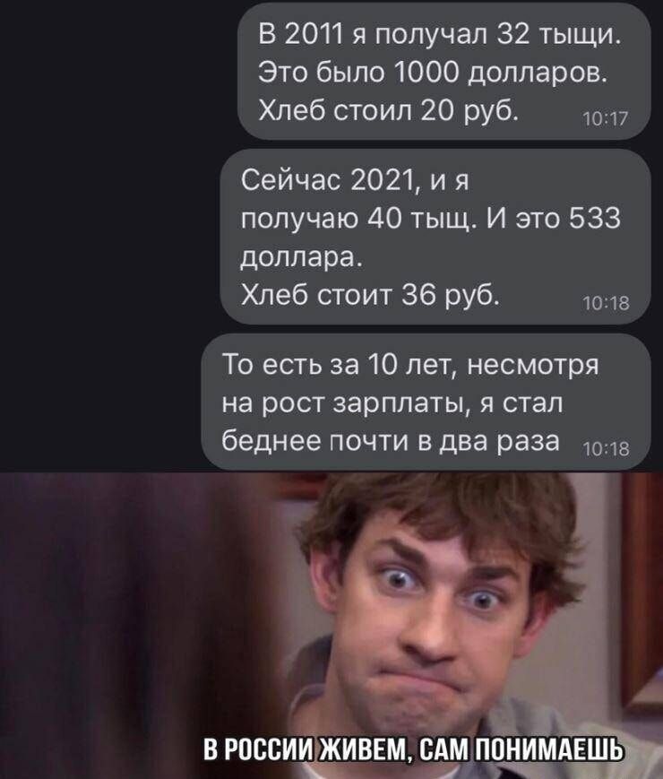 В 2011 я получал 32 тыщи Это было 1000 долларов Хлеб стоил 20 руб 10117 Сейчас 2021 ия получаю 40 тыщ И это 533 доллара Хлеб стоит 36 руб 10218 То есть за 10 лет несмотря на рост зарплаты я стал беднее почти в два раза ов В РОССИИ ЖИВЕМ САМ ПОНИМАЕШЬ щ