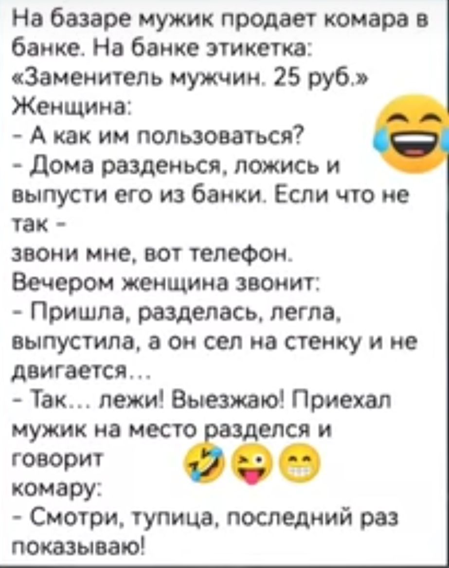 На базаре мужик продает комара в банке На банке этикетка Заменитель мужчин 25 руб Женщина А как им пользоваться Дома разденься ложись и выпусти его из банки Если что не так звони мне вот телефон Вечером женщина звонит Пришла разделась легла выпустила а он сел на стенку и не двигается Так лежи Выезжаю Приехал мужик на место елся и т бё комару Смотри тупица последний раз показываю