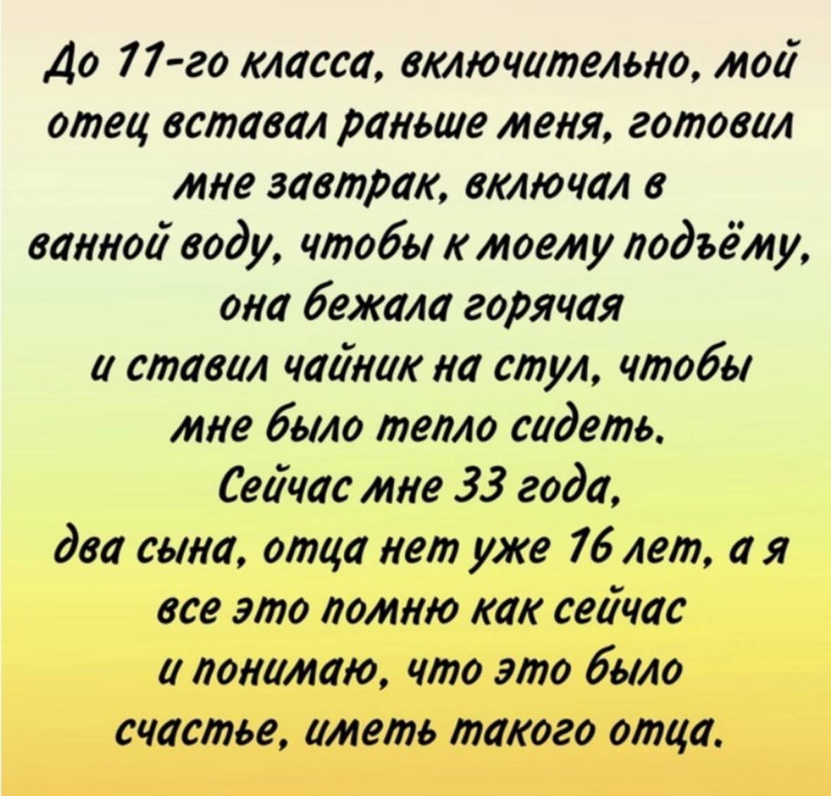 До 77 го класса включительно мой отец вставал раньше меня готовил мне завтрак включал в ванной воду чтобы к моету подъёму она бежала горячая и ставил чайник на стул чтобы мне было тепло сидеть Сейчас мне 33 года два сына отца нет уже 76 лет а я все это помню как сейчас а понимаю что это было счастье иметь такого отца