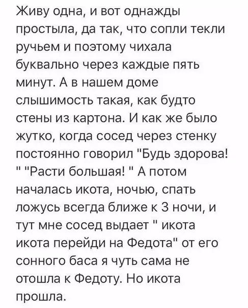 Живу одна и вот однажды простыла да так что сопли текли ручьем и поэтому чихала буквально через каждые пять минут А в нашем доме слышимость такая как будто стены из картона И как же было жутко когда сосед через стенку постоянно говорил Будь здорова Расти большая А потом началась икота ночью спать ложусь всегда ближе к 3 ночи и тут мне сосед выдает икота икота перейди на Федота от его сонного баса 