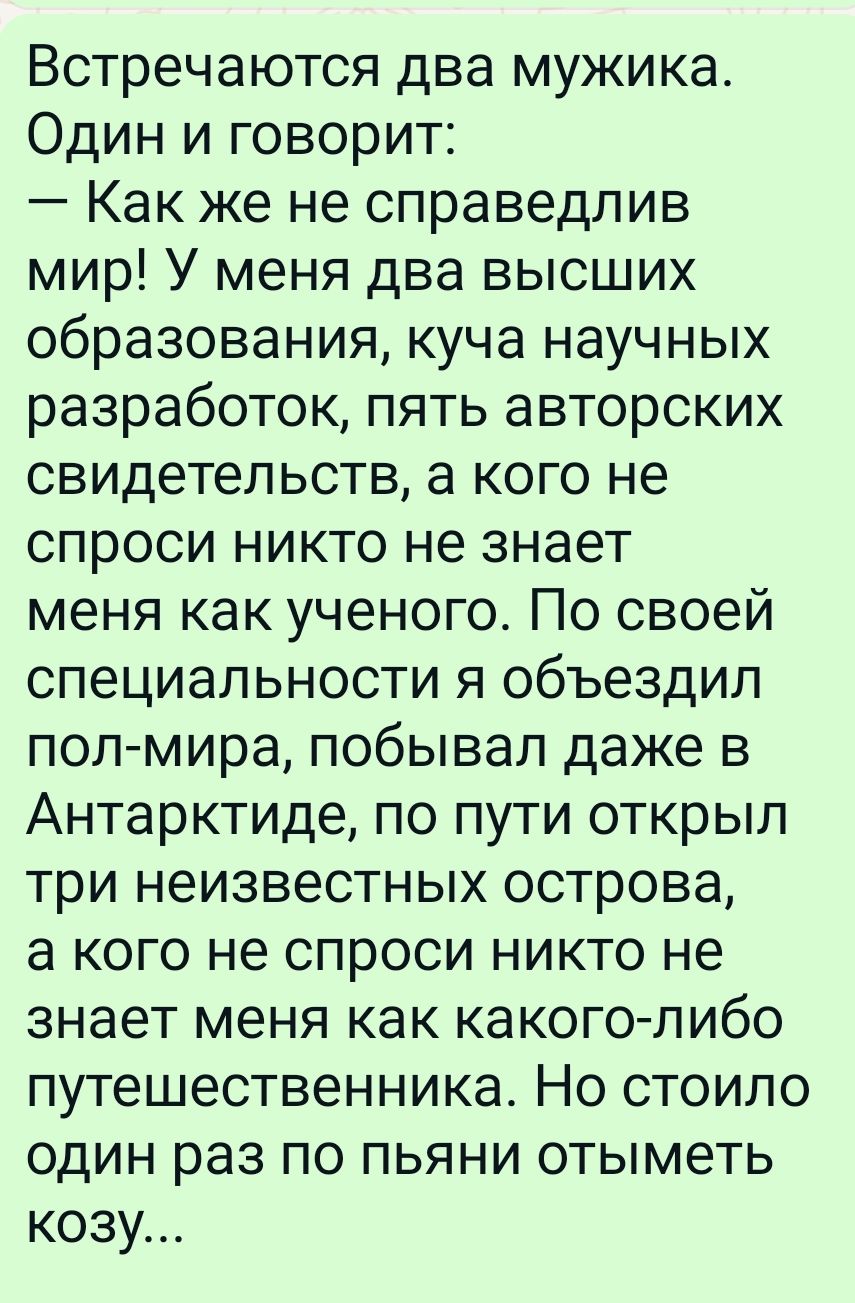 Встречаются два мужика Один и говорит Как же не справедлив мир У меня два высших образования куча научных разработок пять авторских свидетельств а кого не спроси никто не знает меня как ученого По своей специальности я объездил пол мира побывал даже в Антарктиде по пути открыл три неизвестных острова а кого не спроси никто не знает меня как какого либо путешественника Но стоило один раз по пьяни о