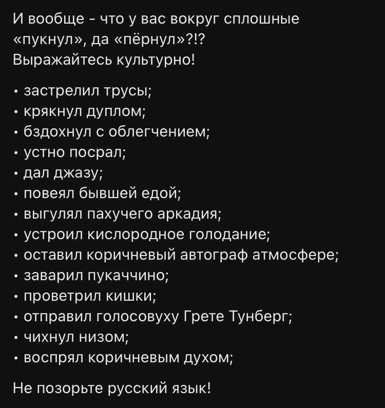 И вообще что у вас вокруг сплошные пукнул да пёрнул Выражайтесь культурно застрелил трусы крякнул дуплом бздохнул с облегчением устно посрал дал джазу повеял бывшей едой выгулял пахучего аркадия устроил кислородное голодание оставил коричневый автограф атмосфере заварил пукаччино проветрил кишки отправил голосовуху Грете Тунберг чихнул низом воспрял коричневым духом Не позорьте русский язык