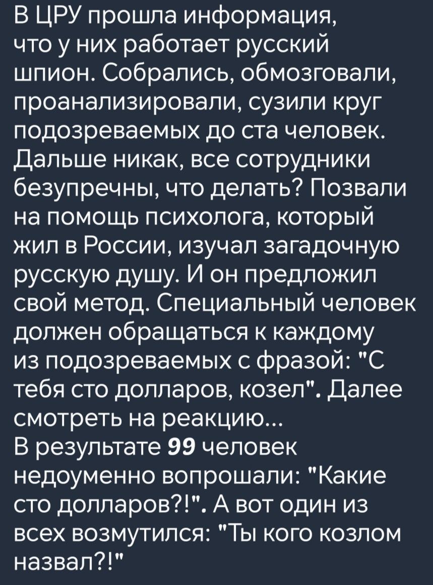 В ЦРУ прошла информация что у них работает русский шпион Собрались обмозговали проанализировали сузили круг подозреваемых до ста человек Дальше никак все сотрудники безупречны что делать Позвали на помощь психолога который жил в России изучал загадочную русскую дущу И он предложил свой метод Специальный человек должен обращаться к каждому из подозреваемых с фразой С тебя сто долларов козел Далее с