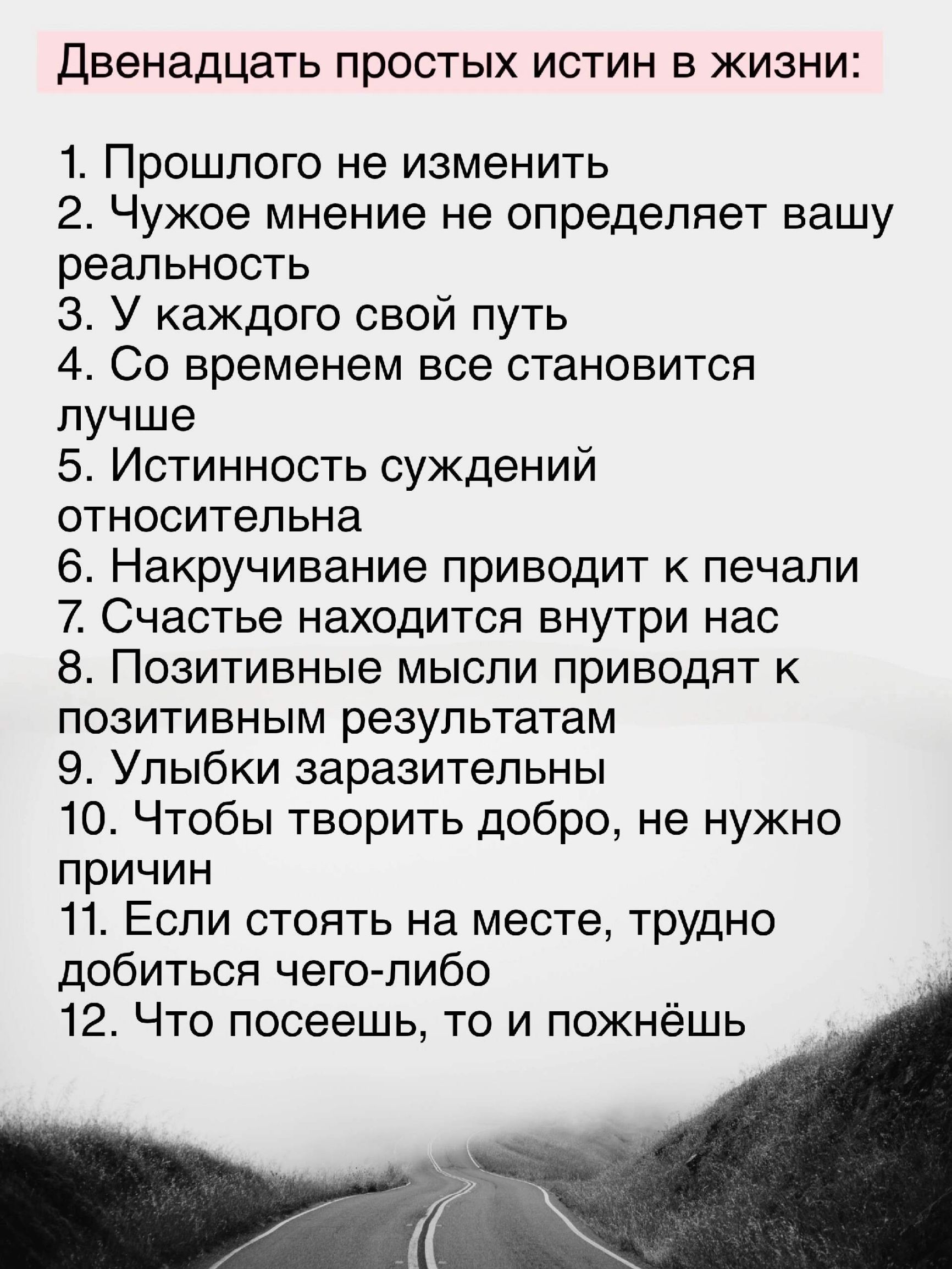 Двенадцать простых истин в жизни 1 Прошлого не изменить 2 Чужое мнение не определяет вашу реальность З У каждого свой путь 4 Со временем все становится лучше 5 Истинность суждений относительна 6 Накручивание приводит к печали 7 Счастье находится внутри нас 8 Позитивные мысли приводят к позитивным результатам 9 Улыбки заразительны 10 Чтобы творить добро не нужно причин 11 Если стоять на месте трудн