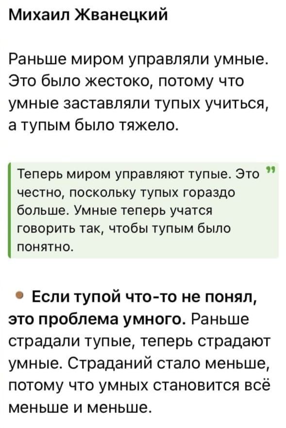 Михаил Жванецкий Раньше миром управляли умные Это было жестоко потому что умные заставляли тупых учиться а тупым было тяжело Теперь миром управляют тупые Это честно поскольку тупых гораздо больше Умные теперь учатся говорить так чтобы тупым было понятно Если тупой что то не понял это проблема умного Раньше страдали тупые теперь страдают умные Страданий стало меньше потому что умных становится всё 