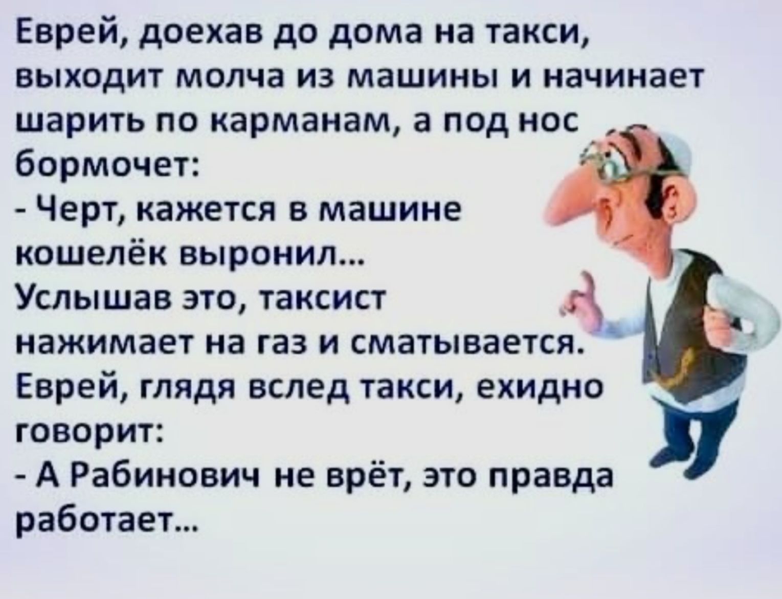 Еврей доехав до дома на такси выходит молча из машины и начинает шарить по карманам а под нос бормочет Черт кажется в машине кошелёк выронил Услышав это таксист нажимает на газ и сматывается Еврей глядя вслед такси ехидно говорит А Рабинович не врёт это правда работает