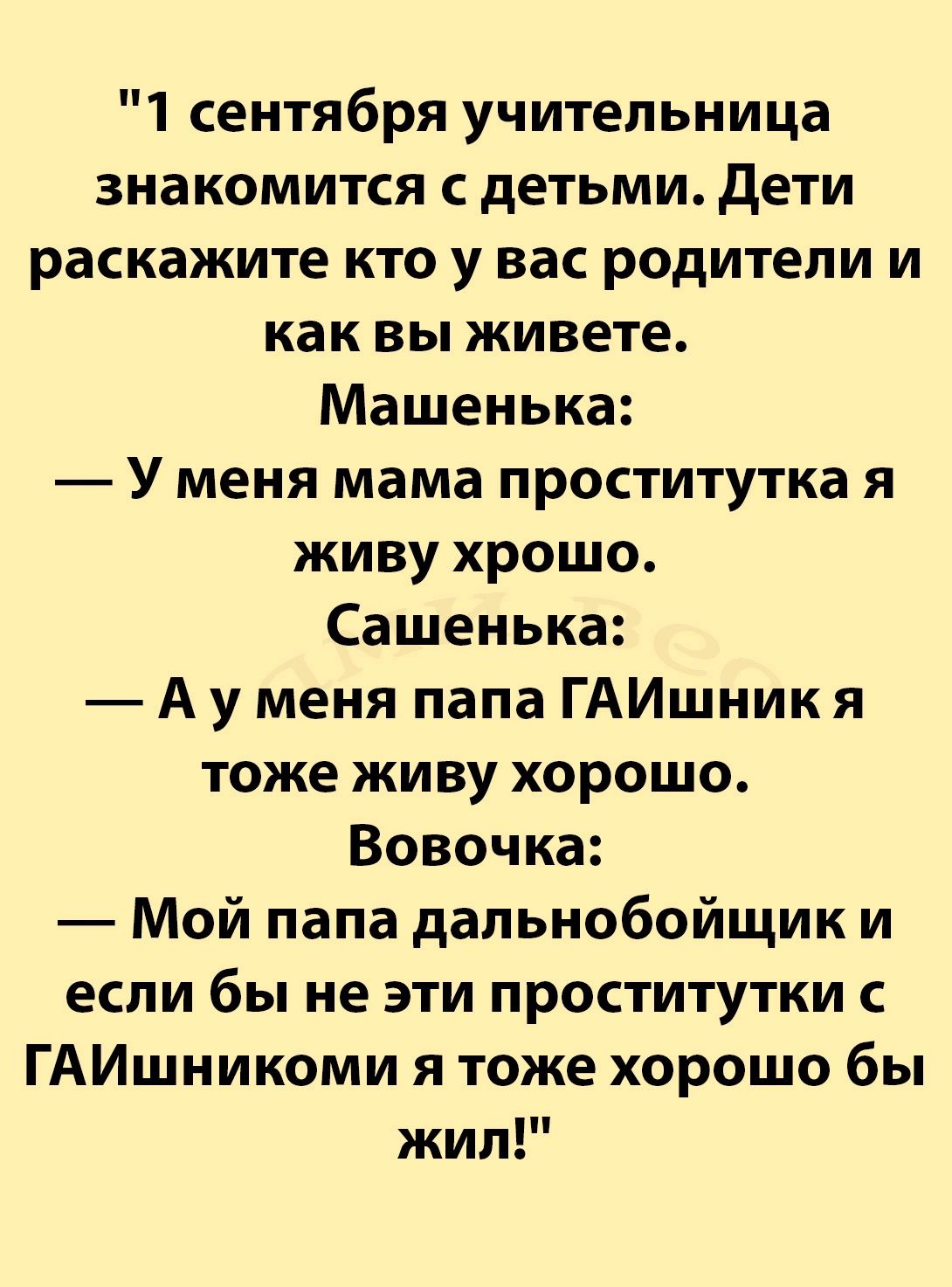 1 сентября учительница знакомится с детьми Дети раскажите кто у вас родители и как вы живете Машенька У меня мама проститутка я живу хрошо Сашенька Ау меня папа ГАИшник я тоже живу хорошо Вовочка Мой папа дальнобойщик и если бы не эти проститутки с ГАИшникоми я тоже хорошо бы жил