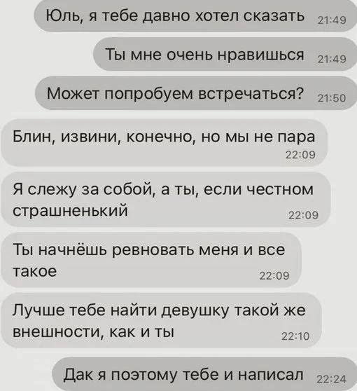 Юль я тебе давно хотел сказатЬ 49 Ты мне очень нравишься 149 Может попробуем встречаться 150 Блин извини конечно но мы не пара 2209 Я слежу за собой а ты если честном страшненький 2209 Ты начнёшь ревновать меня и все такое 2209 Лучше тебе найти девушку такой же внешности как и ты 2210 Дак я поэтому тебе и написал _ 2224