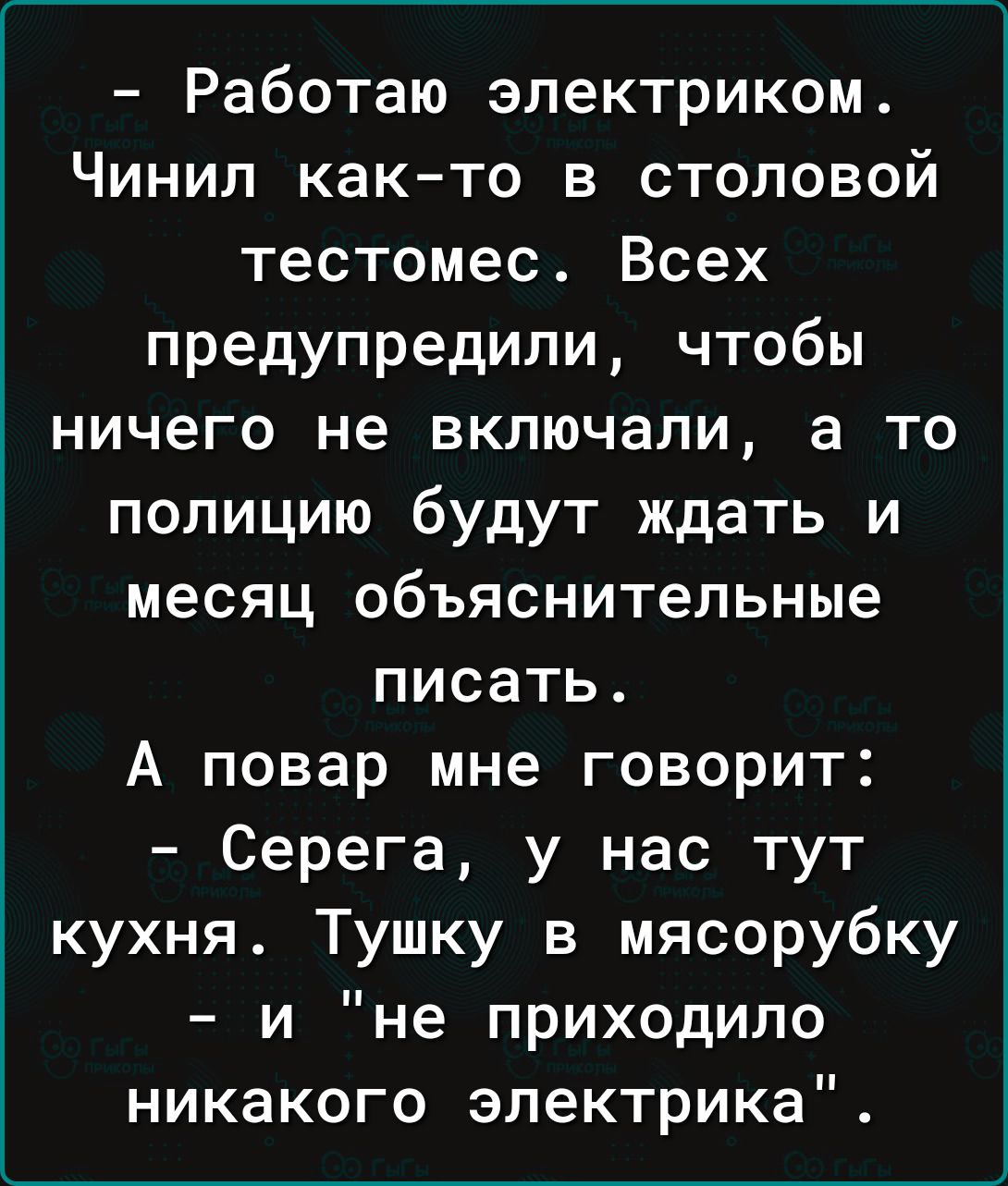 Работаю электриком Чинил как то в столовой тестомес Всех предупредили чтобы ничего не включали а то полицию будут ждать и месяц объяснительные писать А повар мне говорит Серега у нас тут кухня Тушку в мясорубку и не приходило никакого электрика