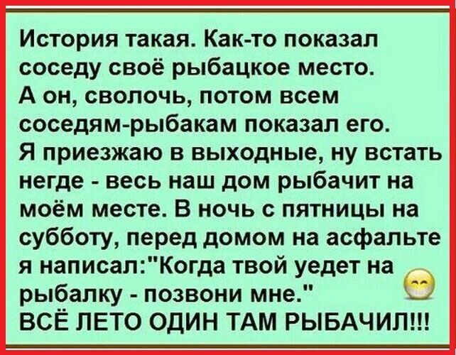 История такая Как то показал соседу своё рыбацкое место А он сволочь потом всем соседям рыбакам показал его Я приезжаю в выходные ну встать негде весь наш дом рыбачит на моём месте В ночь с пятницы на субботу перед домом на асфальте я написалКогда твой уедет на рыбалку позвони мне ВСЁ ЛЕТО ОДИН ТАМ РЫБАЧИЛ