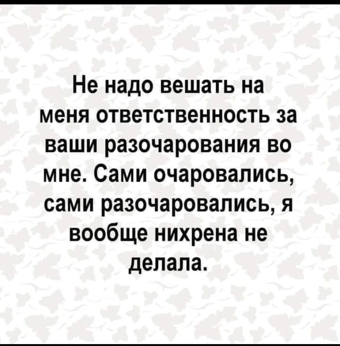 Не надо вешать на меня ответственность за ваши разочарования во мне Сами очаровались сами разочаровались я вообще нихрена не делала