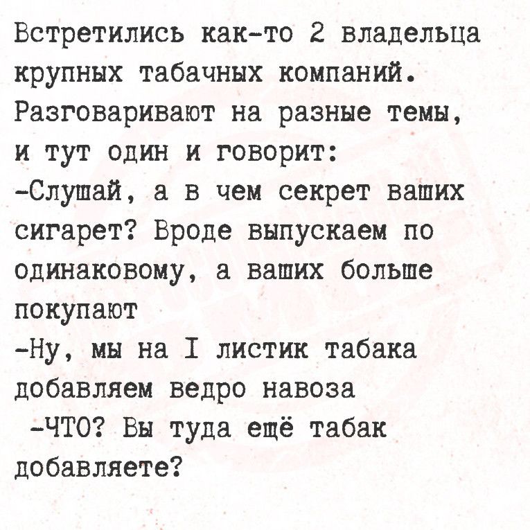 Встретились как то 2 владельца крупных табачных компаний Разговаривают на разные темы и тут один и говорит Слушай а в чем секрет ваших сигарет Вроде выпускаем по одинаковому а ваших больше покупают Ну мы на 1 листик табака добавляем ведро навоза ЧТО Вы туда ещё табак добавляете