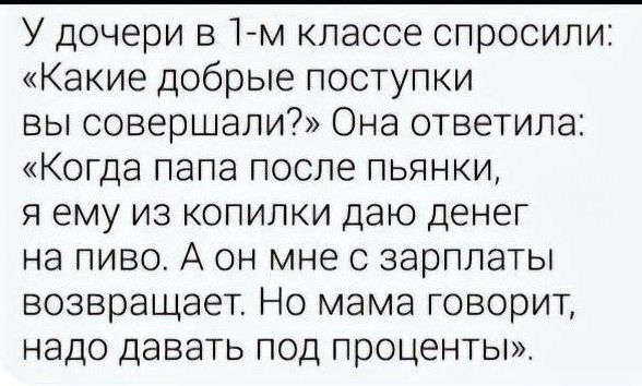 У дочери в 1 м классе спросили Какие добрые поступки вы совершали Она ответила Когда папа после пьянки я ему из копилки даю денег на пиво А он мне с зарплаты возвращает Но мама говорит надо давать под проценты