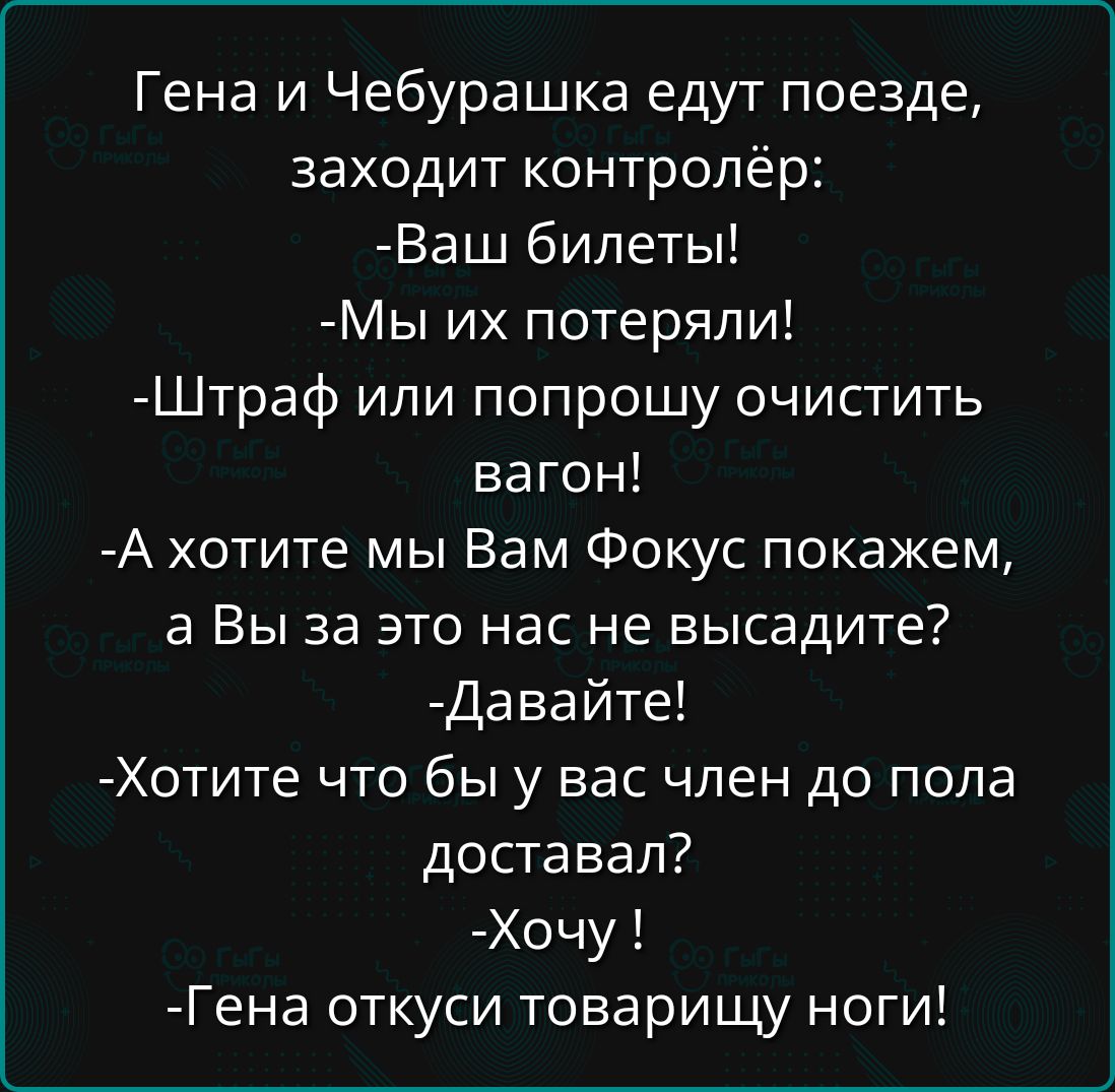 Гена и Чебурашка едут поезде заходит контролёр Ваш билеты Мы их потеряли Штраф или попрошу очистить вагон А хотите мы Вам Фокус покажем а Вы за это нас не высадите Давайте Хотите что бы у вас член до пола доставал Хочу Гена откуси товарищу ноги