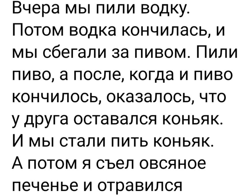 Вчера мы пили водку Потом водка кончилась и мы сбегали за пивом Пили пиво а после когда и пиво кончилось оказалось что у друга оставался коньяк И мы стали пить коньяк А потом я съел овсяное печенье и отравился