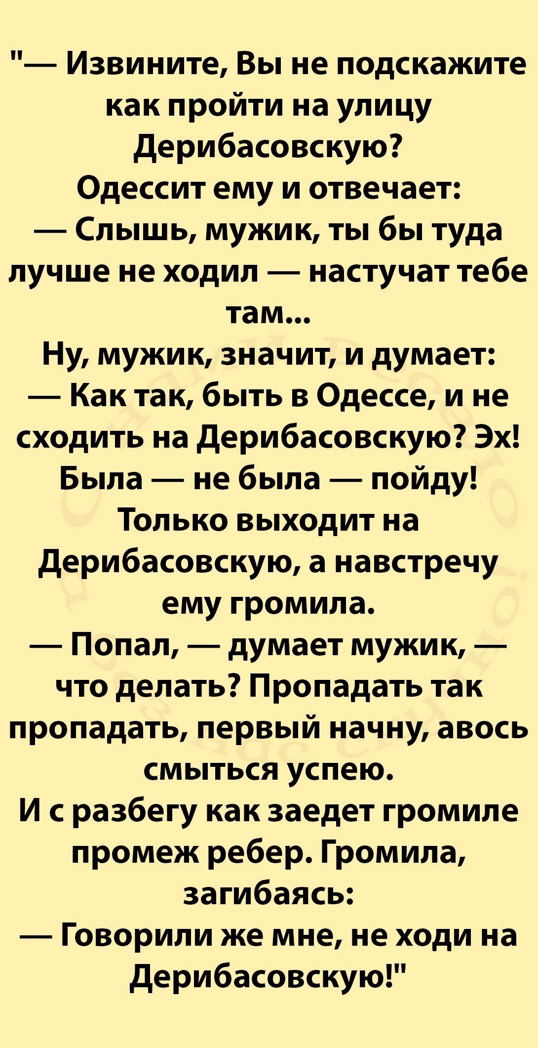 Извините Вы не подскажите как пройти на улицу Дерибасовскую Одессит ему и отвечает Слышь мужик ты бы туда лучше не ходил настучат тебе там Ну мужик значит и думает Кактак быть в Одессе и не сходить на Дерибасовскую Эх Была не была пойду Только выходит на Дерибасовскую а навстречу ему громила Попал думает мужик что делать Пропадать так пропадать первый начну авось смыться успею И сразбегу как заеде