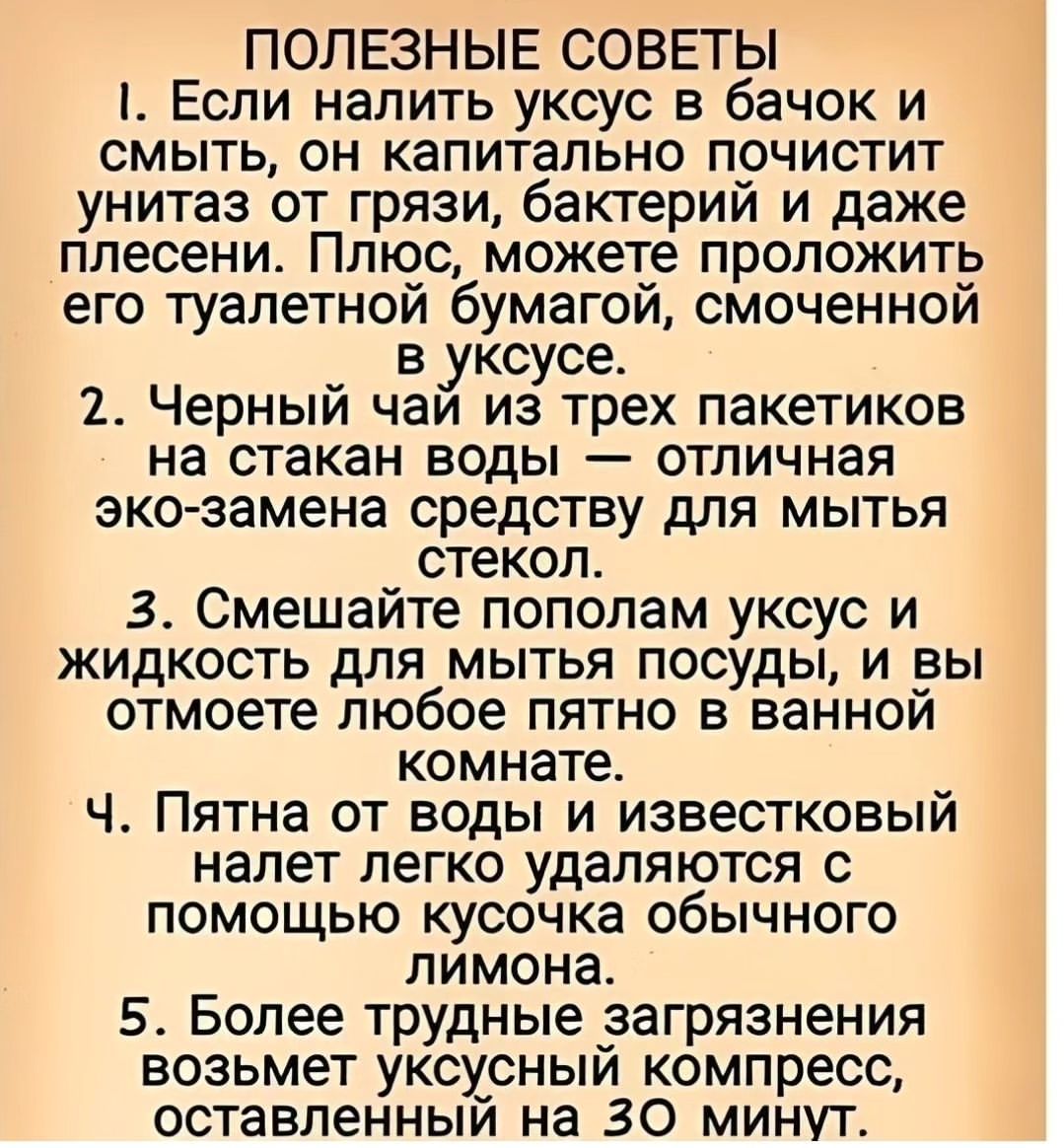 ПОЛЕЗНЫЕ СОВЕТЫ 1 Если налить уксус в бачок и смыть он капитально почистит унитаз от грязи бактерий и даже плесени Плюс можете проложить его туалетной бумагой смоченной в уксусе 2 Черный чай из трех пакетиков на стакан воды отличная эко замена средству для мытья стекол 3 Смешайте пополам уксус и жидкость для_мытья посуды и вы отмоете любое пятно в ванной комнате Ч Пятна от воды и известковый налет