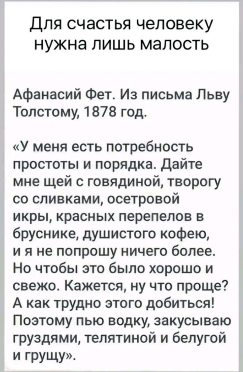 Для счастья человеку нужна лишь малость Афанасий Фет Из письма Льву Толстому 1878 год У меня есть потребность простоты и порядка Дайте мне щей с говядиной творогу со сливками осетровой икры красных перепелов в бруснике душистого кофею ияне попрошу ничего более Но чтобы это было хорошо и свежо Кажется ну что проще А как трудно этого добиться Поэтому пью водку закусываю груздями телятиной и белугой 