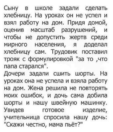 Сыну в школе задали сделать хлебницу На уроках он не успел и взял работу на дом Придя домой оценив масштаб разрушений и чтобы не допустить жертв среди мирного населения я доделал хлебницу сам Трудовик поставил трояк с формулировкой за то что папа старался Дочери задали сшить шорты На уроках она не успела и взяла работу на дом Жена решила не повторять моих ошибок и дочь сама добила шорты и нашу шве