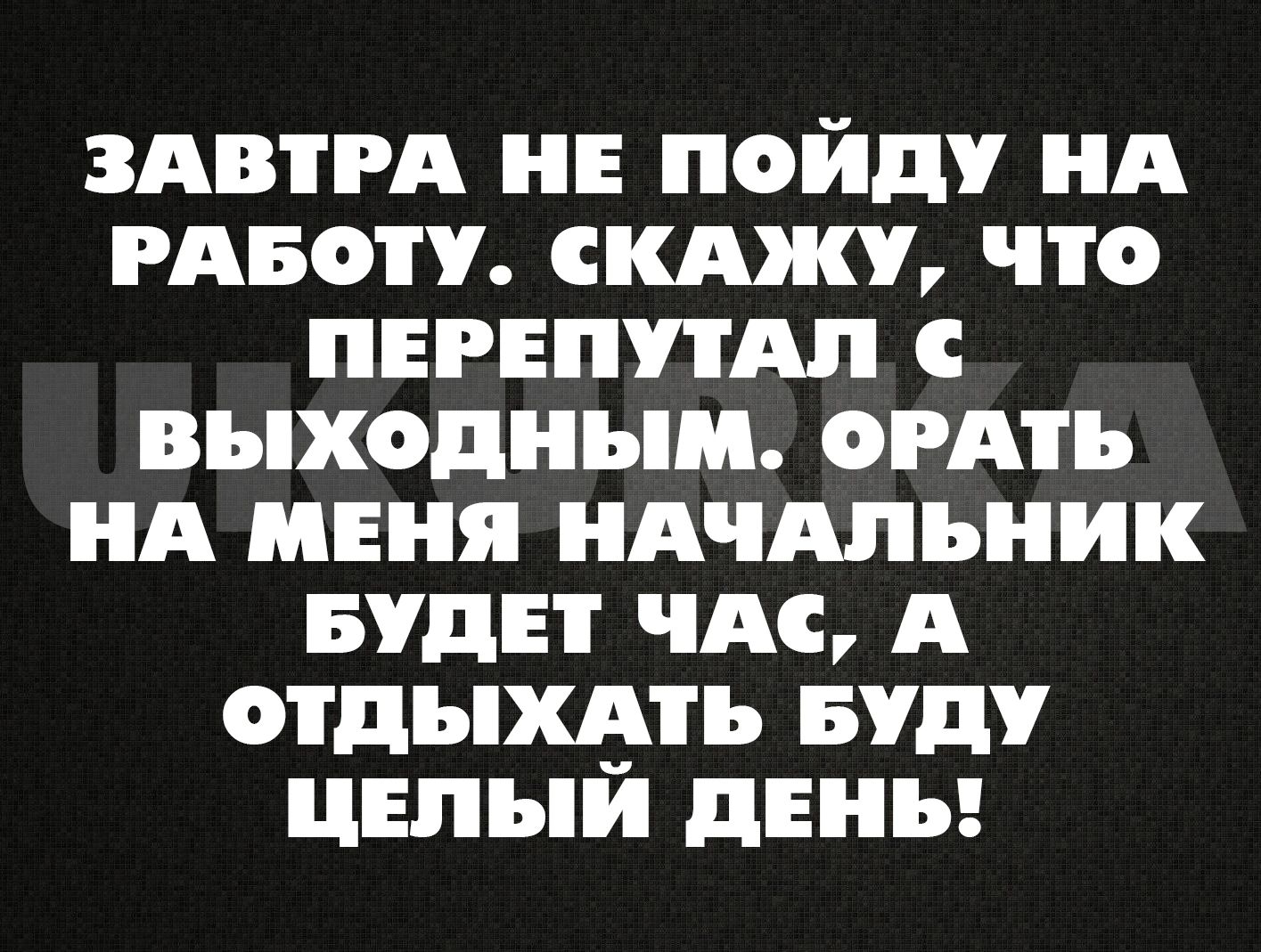 ЗАВТРА НЕ ПОЙДУ НА РАБОТУ СКАЖУ ЧТо ПЕРЕПУТАЛ ВЫыХодНЫМ ОоРАТЬ НА МЕНЯ НАЧАЛЬНИК БУДЕТ ЧАС А ОТДЫХАТЬ БУДУ ЦЕЛЫЙ ДЕНЬ