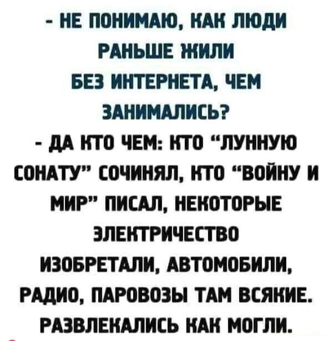 НЕ ПОНИМАЮ КАК ЛЮДИ РАНЬШЕ ЖИЛИ БЕЗ ИНТЕРНЕТА ЧЕМ ЗАНИМАЛИСЬ ДА КТО ЧЕМ КТО ЛУННУЮ СОНАТУ СОЧИНЯЛ КТО ВОЙНУ И МИР ПИСАЛ НЕКОТОРЫЕ ЭЛЕКТРИЧЕСТВО ИЗОБРЕТАЛИ АВТОМОБИЛИ РАДИО ПАРОВОЗЫ ТАМ ВСЯНИЕ РАЗВЛЕКАЛИСЬ КАК МОГЛИ