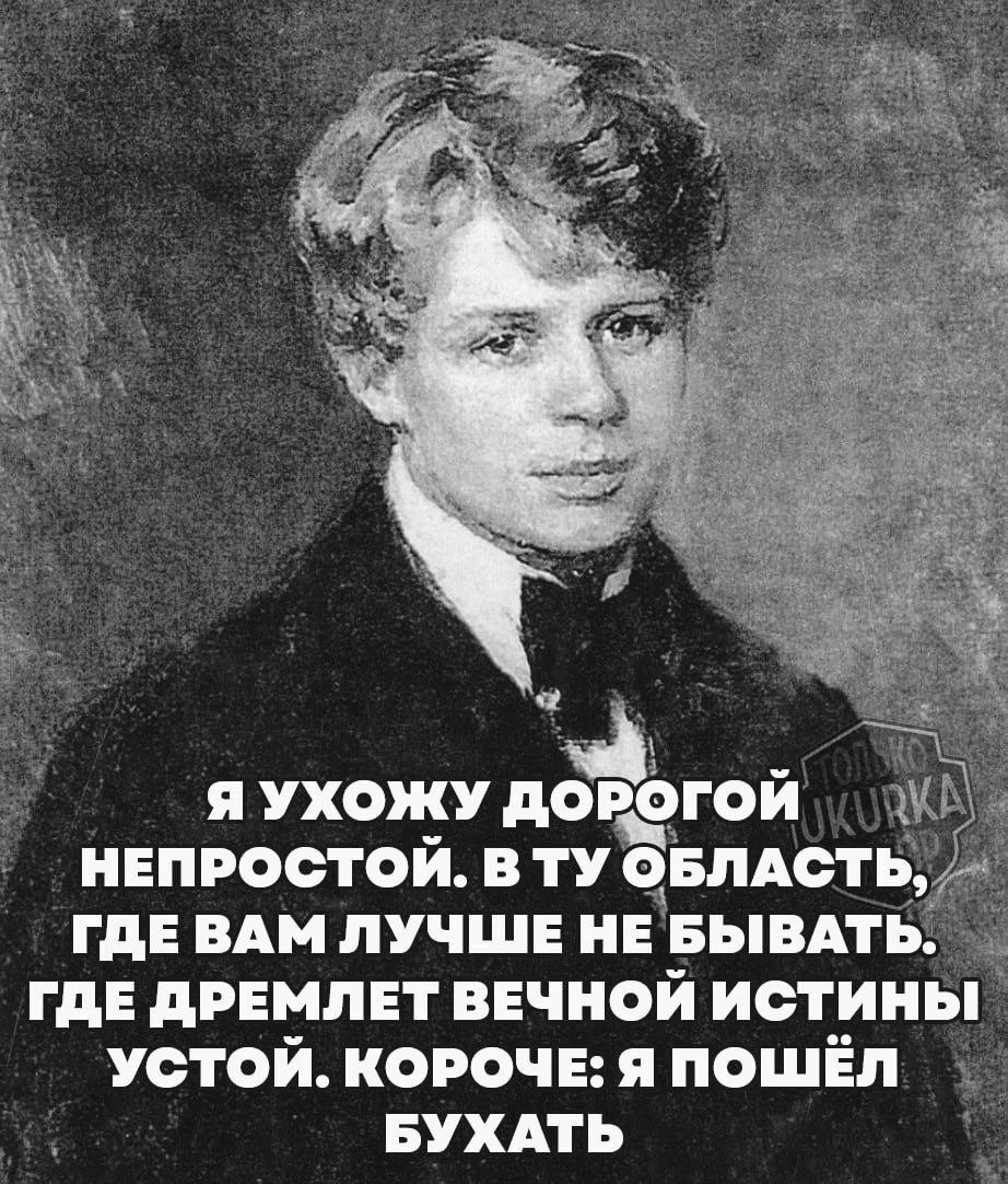 Я УХОЖУ дор_ёгой НЕПРОСТОЙ В ТУ ОБЛАСТ ГДЕ ВАМ ЛУЧШЕ НЕ БЫВАТЬ ГДЕ ДРЕМЛЕТ ВЕЧНОЙ ИСТИНЫ УСТОЙ КОРОЧЕ Я ПОШЁЛ БУХАТЬ