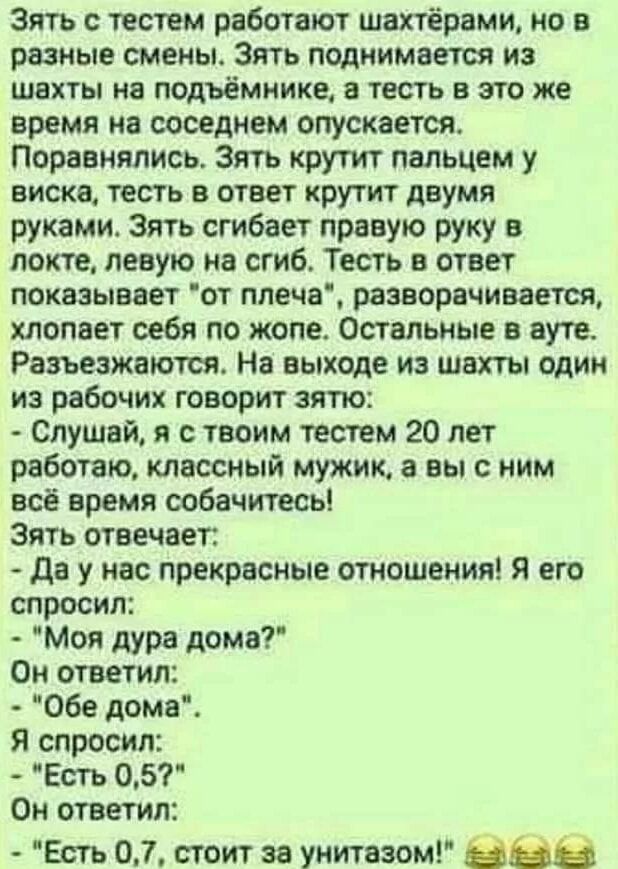 Зять с тестем работают шахтёрами но в разные смены Зять поднимается из шахты на подъёмиике а тесть в это же время на соседнем опускается Поравнялись Зять крутит пальцем у виска тесть в ответ крутит двумя руками Зять сгибает правую руку в локте левую на сгиб Тесть в ответ показывает от плеча разворачивается хлопает себя по жопе Остальные в ауте Разъезжаются На выходе из шахты один из рабочих говори