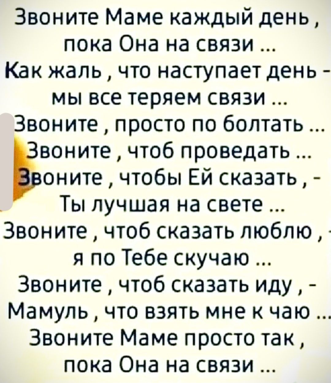 Звоните Маме каждый день пока Она на связи Как жаль что наступает день мы все теряем связи Звоните просто по болтать воните чтоб проведать оните чтобы ЕЙ сказать Ты лучшая на свете Звоните чтоб сказать люблю я по Тебе скучаю Звоните чтоб сказать иду Мамуль что взять мне к чаю Звоните Маме просто так пока Она на связи